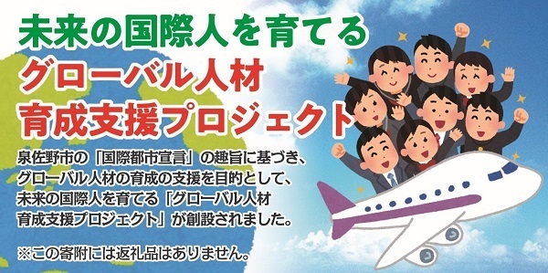未来の国際人を育てる グローバル人材育成支援プロジェクト 泉佐野市の「国際都市宣言」の趣旨に基づき、グローバル人材の育成の支援を目的として、未来の国際人を育てる「グローバル人材育成支援プロジェクト」が創設されました 注意:この寄附には返礼品はありません。
